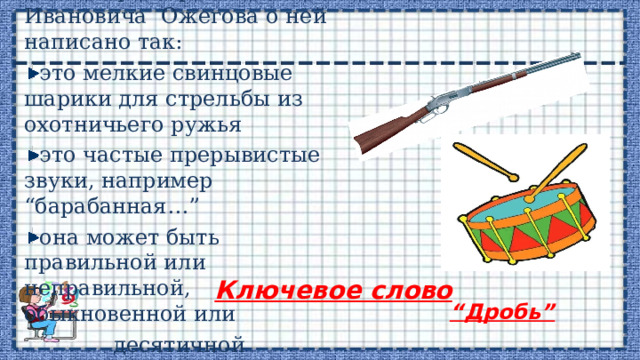  В словаре Сергея Ивановича Ожегова о ней написано так: это мелкие свинцовые шарики для стрельбы из охотничьего ружья это частые прерывистые звуки, например “барабанная…” она может быть правильной или неправильной, обыкновенной или  десятичной Ключевое слово “ Дробь” 