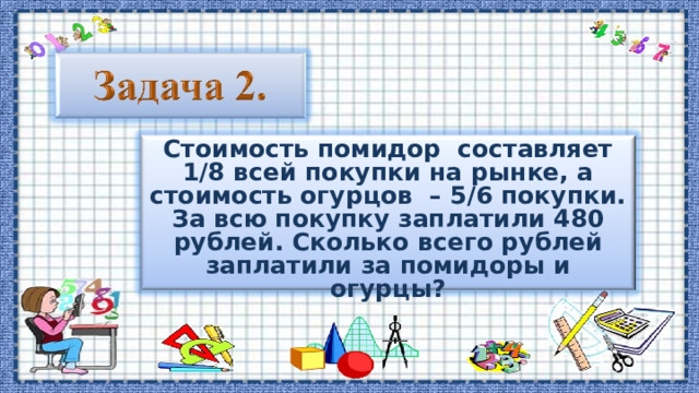 Стоимость помидор составляет 1/8 всей покупки на рынке, а стоимость огурцов – 5/6 покупки. За всю покупку заплатили 480 рублей. Сколько всего рублей заплатили за помидоры и огурцы? 