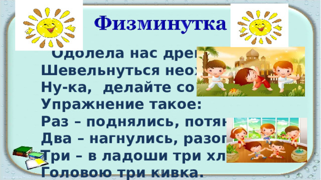  Одолела нас дремота,  Шевельнуться неохота.  Ну-ка, делайте со мною  Упражнение такое:  Раз – поднялись, потянулись,  Два – нагнулись, разогнулись,  Три – в ладоши три хлопка  Головою три кивка. 13 