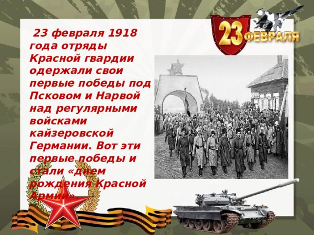  23 февраля 1918 года отряды Красной гвардии одержали свои первые победы под Псковом и Нарвой над регулярными войсками кайзеровской Германии. Вот эти первые победы и стали «днем рождения Красной Армии». 
