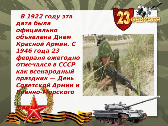  В 1922 году эта дата была официально объявлена Днем Красной Армии. С 1946 года 23 февраля ежегодно отмечался в СССР как всенародный праздник — День Советской Армии и Военно-Морского  Флота. 