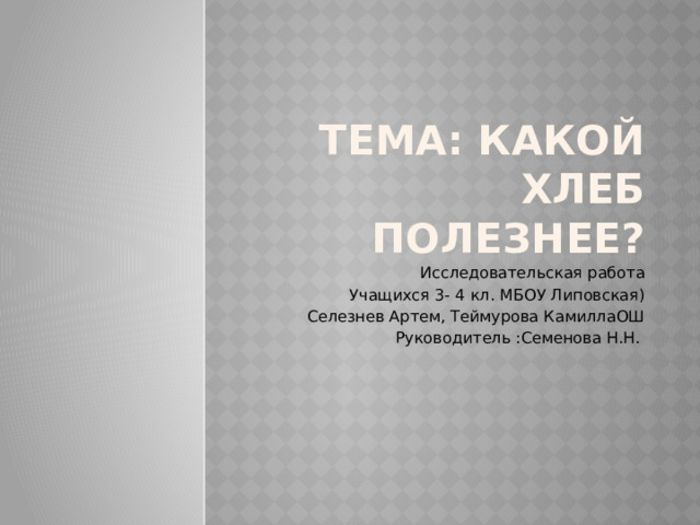 Тема: КАКОЙ ХЛЕБ ПОЛЕЗНЕЕ? Исследовательская работа Учащихся 3- 4 кл. МБОУ Липовская) Селезнев Артем, Теймурова КамиллаОШ Руководитель :Семенова Н.Н. 