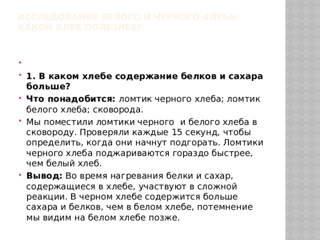 ИССЛЕДОВАНИЕ БЕЛОГО И ЧЕРНОГО ХЛЕБА:  КАКОЙ ХЛЕБ ПОЛЕЗНЕЕ?     1. В каком хлебе содержание белков и сахара больше? Что понадобится: ломтик черного хлеба; ломтик белого хлеба; сковорода. Мы поместили ломтики черного и белого хлеба в сковороду. Проверяли каждые 15 секунд, чтобы определить, когда они начнут подгорать. Ломтики черного хлеба поджариваются гораздо быстрее, чем белый хлеб. Вывод: Во время нагревания белки и сахар, содержащиеся в хлебе, участвуют в сложной реакции. В черном хлебе содержится больше сахара и белков, чем в белом хлебе, потемнение мы видим на белом хлебе позже. 