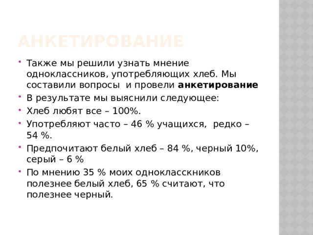 Анкетирование Также мы решили узнать мнение одноклассников, употребляющих хлеб. Мы составили вопросы и провели анкетирование В результате мы выяснили следующее: Хлеб любят все – 100%. Употребляют часто – 46 % учащихся, редко – 54 %. Предпочитают белый хлеб – 84 %, черный 10%, серый – 6 % По мнению 35 % моих однокласскников полезнее белый хлеб, 65 % считают, что полезнее черный.   