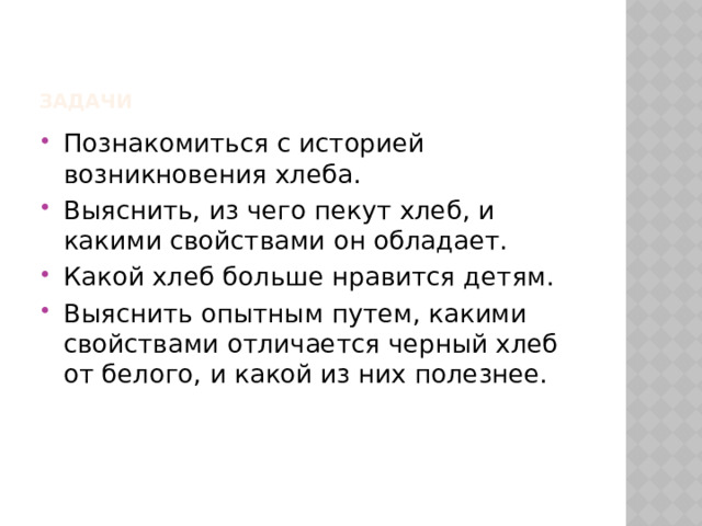 Задачи Познакомиться с историей возникновения хлеба. Выяснить, из чего пекут хлеб, и какими свойствами он обладает. Какой хлеб больше нравится детям. Выяснить опытным путем, какими свойствами отличается черный хлеб от белого, и какой из них полезнее. 