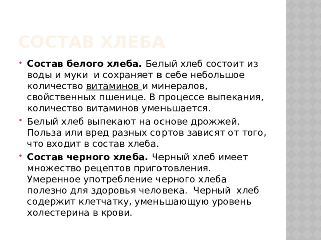 Состав Хлеба Состав белого хлеба. Белый хлеб состоит из воды и муки и сохраняет в себе небольшое количество витаминов и минералов, свойственных пшенице. В процессе выпекания, количество витаминов уменьшается. Белый хлеб выпекают на основе дрожжей. Польза или вред разных сортов зависят от того, что входит в состав хлеба. Состав черного хлеба. Черный хлеб имеет множество рецептов приготовления. Умеренное употребление черного хлеба полезно для здоровья человека. Черный хлеб содержит клетчатку, уменьшающую уровень холестерина в крови. 