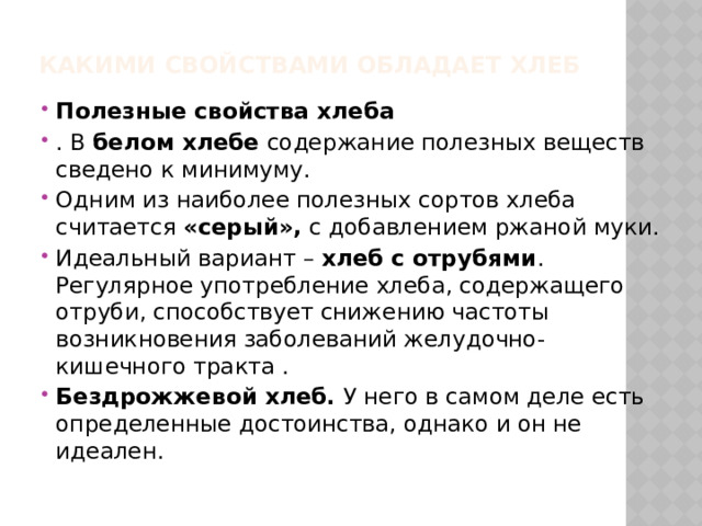 КАКИМИ СВОЙСТВАМИ ОБЛАДАЕТ ХЛЕБ   Полезные свойства хлеба . В белом хлебе содержание полезных веществ сведено к минимуму. Одним из наиболее полезных сортов хлеба считается «серый», с добавлением ржаной муки. Идеальный вариант – хлеб с отрубями . Регулярное употребление хлеба, содержащего отруби, способствует снижению частоты возникновения заболеваний желудочно-кишечного тракта . Бездрожжевой хлеб. У него в самом деле есть определенные достоинства, однако и он не идеален. 