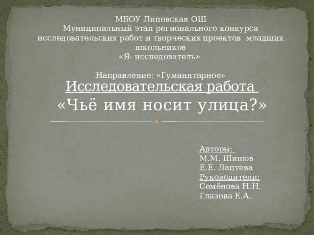 МБОУ Липовская ОШ Муниципальный этап регионального конкурса исследовательских работ и творческих проектов младших школьников «Я- исследователь» Направление: «Гуманитарное» Исследовательская работа «Чьё имя носит улица?» Авторы: М.М. Шишов Е.Е. Лаптева Руководители: Семёнова Н.Н. Глазова Е.А. 