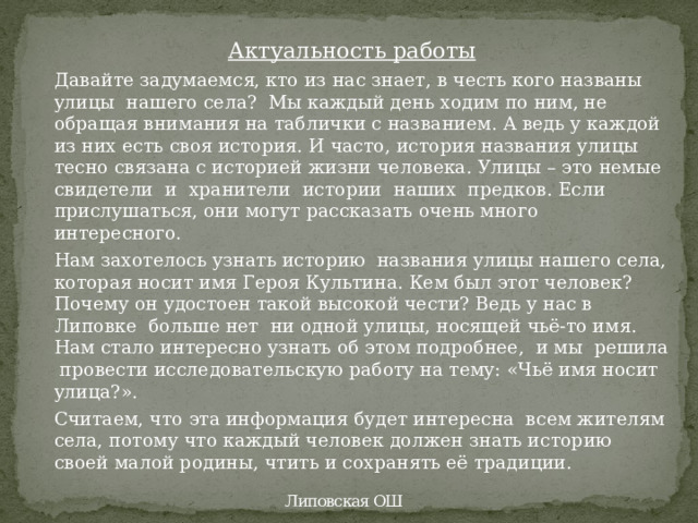 Актуальность работы Давайте задумаемся, кто из нас знает, в честь кого названы улицы нашего села? Мы каждый день ходим по ним, не обращая внимания на таблички с названием. А ведь у каждой из них есть своя история. И часто, история названия улицы тесно связана с историей жизни человека. Улицы – это немые  свидетели  и  хранители  истории  наших  предков. Если прислушаться, они могут рассказать очень много интересного. Нам захотелось узнать историю названия улицы нашего села, которая носит имя Героя Культина. Кем был этот человек? Почему он удостоен такой высокой чести? Ведь у нас в Липовке больше нет ни одной улицы, носящей чьё-то имя. Нам стало интересно узнать об этом подробнее, и мы решила провести исследовательскую работу на тему: «Чьё имя носит улица?». Считаем, что эта информация будет интересна всем жителям села, потому что каждый человек должен знать историю своей малой родины, чтить и сохранять её традиции. Липовская ОШ 