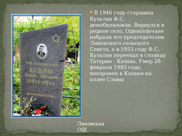 В 1946 году старшина Культин Ф.С. демобилизован. Вернулся в родное село. Односельчане избрали его председателем Липовского сельского Совета, а в 1953 году Ф.С. Культин переехал в столицу Татарии - Казань. Умер 28 февраля 1983 года, похоронен в Казани на аллее Славы   Липовская ОШ 