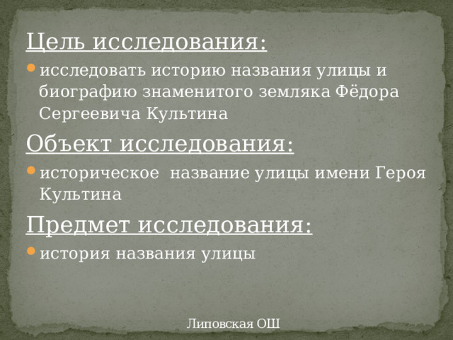 Цель исследования: исследовать историю названия улицы и биографию знаменитого земляка Фёдора Сергеевича Культина Объект исследования: историческое название улицы имени Героя Культина Предмет исследования: история названия улицы  Липовская ОШ 
