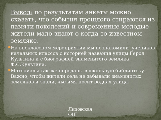 Вывод: по результатам анкеты можно сказать, что события прошлого стираются из памяти поколений и современные молодые жители мало знают о когда-то известном земляке. На внеклассном мероприятии мы познакомили учеников начальных классов с историей названия улицы Героя Культина и с биографией знаменитого земляка Ф.С.Культина. Материалы так же переданы в школьную библиотеку. Важно, чтобы жители села не забывали знаменитых земляков и знали, чьё имя носит родная улица. Липовская ОШ 