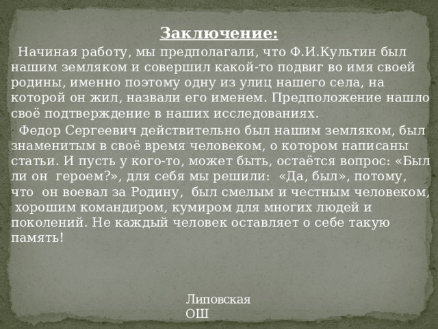  Заключение:  Начиная работу, мы предполагали, что Ф.И.Культин был нашим земляком и совершил какой-то подвиг во имя своей родины, именно поэтому одну из улиц нашего села, на которой он жил, назвали его именем. Предположение нашло своё подтверждение в наших исследованиях.  Федор Сергеевич действительно был нашим земляком, был знаменитым в своё время человеком, о котором написаны статьи. И пусть у кого-то, может быть, остаётся вопрос: «Был ли он героем?», для себя мы решили: «Да, был», потому, что он воевал за Родину, был смелым и честным человеком, хорошим командиром, кумиром для многих людей и поколений. Не каждый человек оставляет о себе такую память! Липовская ОШ 