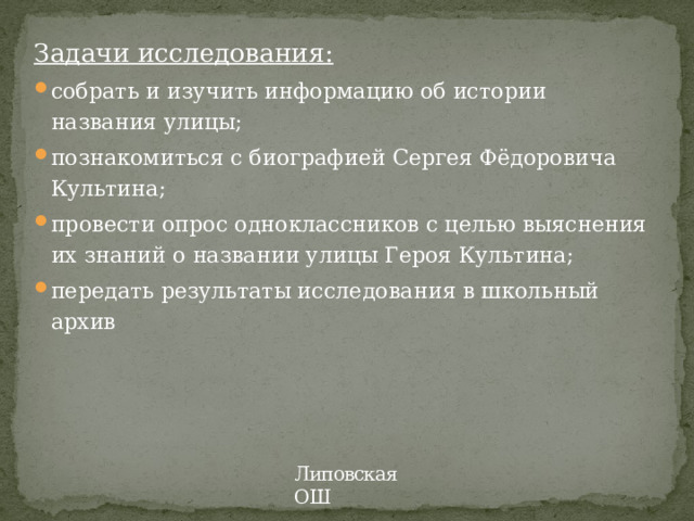 Задачи исследования: собрать и изучить информацию об истории названия улицы; познакомиться с биографией Сергея Фёдоровича Культина; провести опрос одноклассников с целью выяснения их знаний о названии улицы Героя Культина; передать результаты исследования в школьный архив Липовская ОШ 