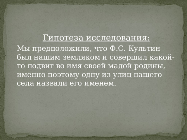 Гипотеза исследования: Мы предположили, что Ф.С. Культин был нашим земляком и совершил какой-то подвиг во имя своей малой родины, именно поэтому одну из улиц нашего села назвали его именем. 