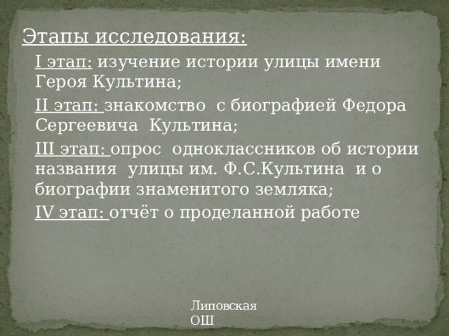 Этапы исследования: I этап:  изучение истории улицы имени Героя Культина; II этап: знакомство с биографией Федора Сергеевича Культина; III этап: опрос  одноклассников об истории названия улицы им. Ф.С.Культина и о биографии знаменитого земляка; IV этап: отчёт о проделанной работе Липовская ОШ 
