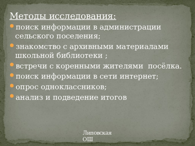 Методы исследования: поиск информации в администрации сельского поселения; знакомство с архивными материалами школьной библиотеки ; встречи с коренными жителями посёлка. поиск информации в сети интернет; опрос одноклассников; анализ и подведение итогов Липовская ОШ 