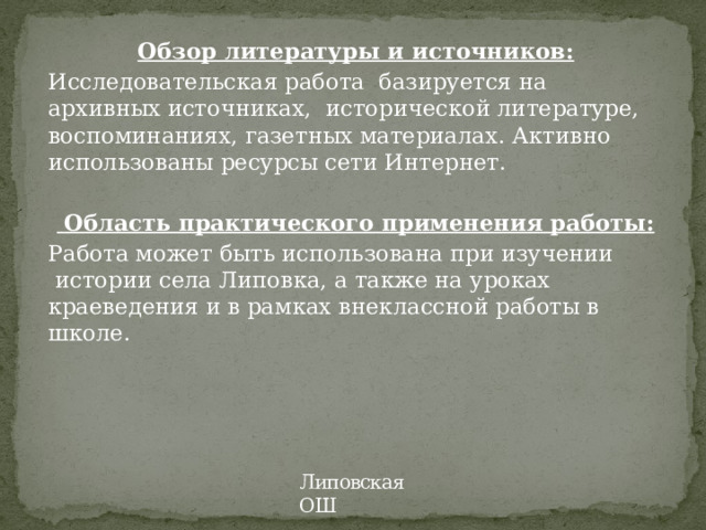 Обзор литературы и источников: Исследовательская работа  базируется на архивных источниках, исторической литературе, воспоминаниях, газетных материалах. Активно использованы ресурсы сети Интернет.     Область практического применения работы: Работа может быть использована при изучении  истории села Липовка, а также на уроках краеведения и в рамках внеклассной работы в школе.    Липовская ОШ 