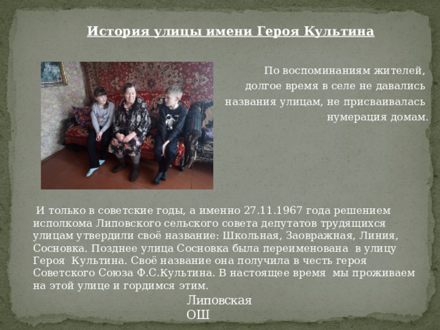 История улицы имени Героя Культина    По воспоминаниям жителей, долгое время в селе не давались названия улицам, не присваивалась нумерация домам.  И только в советские годы, а именно 27.11.1967 года решением исполкома Липовского сельского совета депутатов трудящихся улицам утвердили своё название: Школьная, Заовражная, Линия, Сосновка. Позднее улица Сосновка была переименована в улицу Героя Культина. Своё название она получила в честь героя Советского Союза Ф.С.Культина. В настоящее время мы проживаем на этой улице и гордимся этим. Липовская ОШ 