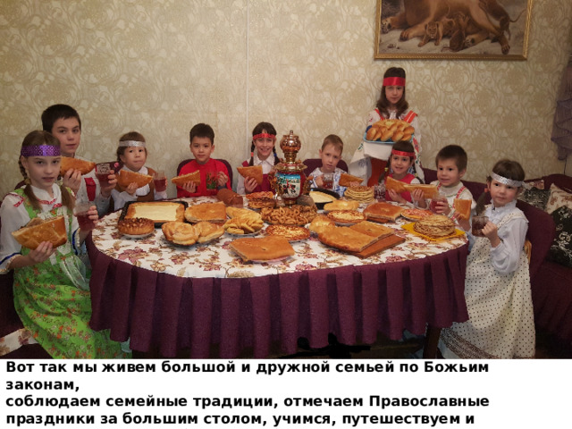 Вот так мы живем большой и дружной семьей по Божьим законам, соблюдаем семейные традиции, отмечаем Православные праздники за большим столом, учимся, путешествуем и стараемся делать побольше добра. 