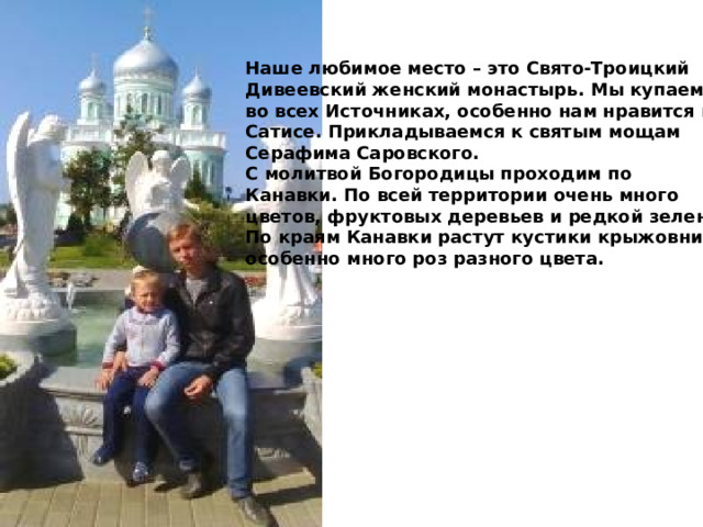 Наше любимое место – это Свято-Троицкий Дивеевский женский монастырь. Мы купаемся во всех Источниках, особенно нам нравится в Сатисе. Прикладываемся к святым мощам Серафима Саровского. С молитвой Богородицы проходим по Канавки. По всей территории очень много цветов, фруктовых деревьев и редкой зелени. По краям Канавки растут кустики крыжовника, особенно много роз разного цвета. 