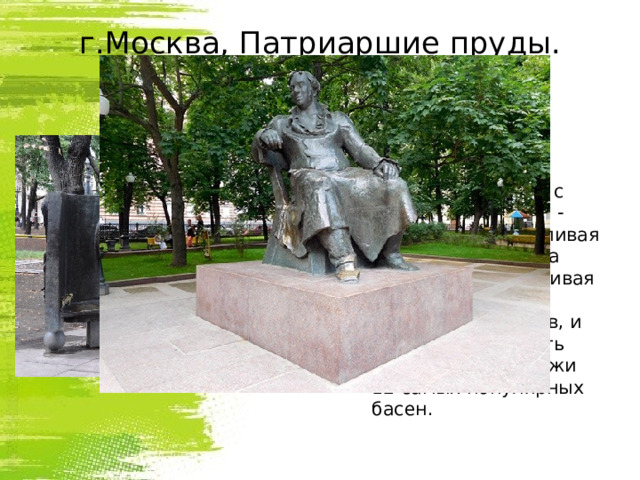 г.Москва, Патриаршие пруды.  Установлен в 1976 году.  И.Крылов  окружен  своими героями : здесь и косолапый Мишка с музыкантами горе - оркестра, и хвастливая Моська, лающая на Слона, и незадачливая Мартышка с полдюжиной очков, и Осел, что учил петь Соловья,- персонажи 12 самых популярных басен.  