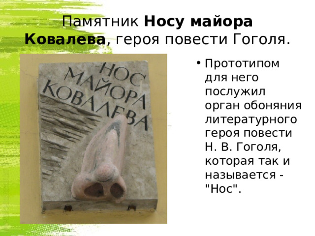 Памятник  Носу майора Ковалева , героя повести Гоголя. Прототипом для него послужил орган обоняния литературного героя повести Н. В. Гоголя, которая так и называется - 