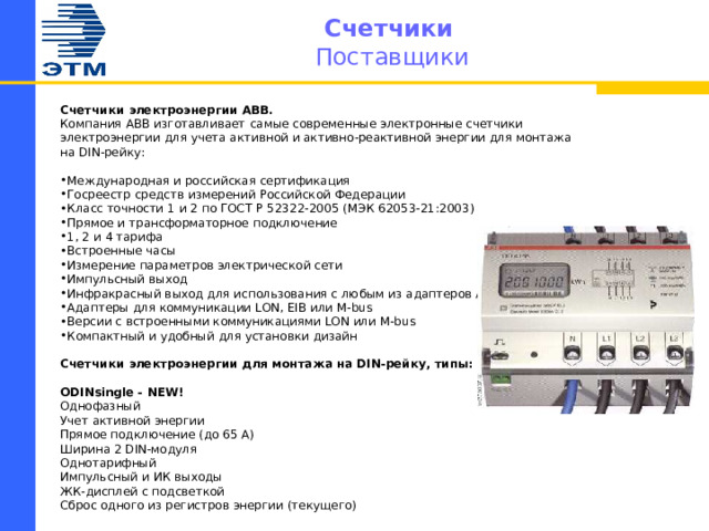 Счетчики   Поставщики Счетчики электроэнергии АВВ. Компания АВВ изготавливает  самые современные электронные счетчики электроэнергии для учета активной и активно-реактивной энергии для монтажа на DIN-рейку:   Международная и российская сертификация Госреестр средств измерений Российской Федерации Класс точности 1 и 2 по ГОСТ Р 52322-2005 (МЭК 62053-21:2003) Прямое и трансформаторное подключение 1, 2 и 4 тарифа Встроенные часы Измерение параметров электрической сети Импульсный выход Инфракрасный выход для использования с любым из адаптеров АББ Адаптеры для коммуникации LON, EIB или M-bus Версии с встроенными коммуникациями LON или M-bus Компактный и удобный для установки дизайн  Счетчики электроэнергии для монтажа на DIN-рейку, типы:   ODINsingle - NEW! Однофазный Учет активной энергии Прямое подключение (до 65 А) Ширина 2 DIN-модуля Однотарифный Импульсный и ИК выходы ЖК-дисплей с подсветкой Сброс одного из регистров энергии (текущего)    