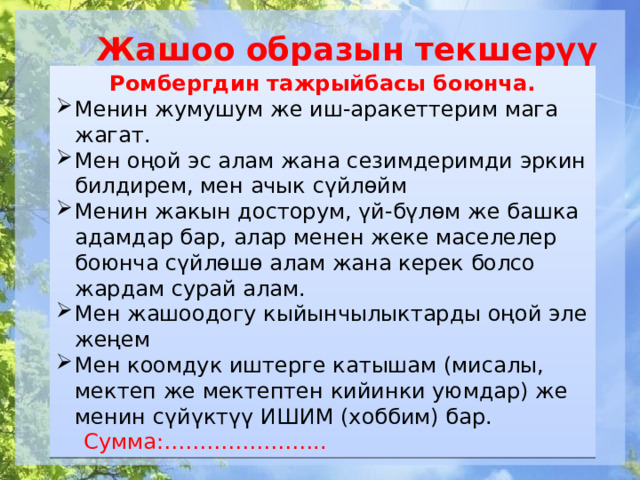 Жашоо образын текшерүү Ромбергдин тажрыйбасы боюнча. Менин жумушум же иш-аракеттерим мага жагат. Мен оңой эс алам жана сезимдеримди эркин билдирем, мен ачык сүйлөйм Менин жакын досторум, үй-бүлөм же башка адамдар бар, алар менен жеке маселелер боюнча сүйлөшө алам жана керек болсо жардам сурай алам. Мен жашоодогу кыйынчылыктарды оңой эле жеңем Мен коомдук иштерге катышам (мисалы, мектеп же мектептен кийинки уюмдар) же менин сүйүктүү ИШИМ (хоббим) бар.  Сумма:………………….. 