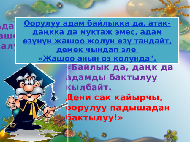 Оорулуу адам байлыкка да, атак-даңкка да муктаж эмес, адам өзүнүн жашоо жолун өзү тандайт, демек чындап эле  «Жашоо анын өз колунда