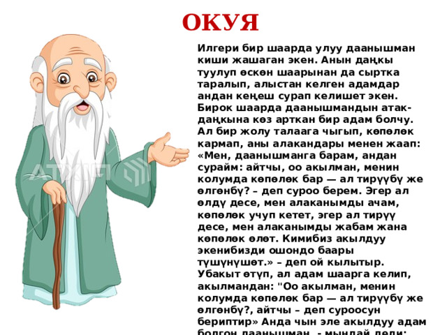 ОКУЯ Илгери бир шаарда улуу даанышман киши жашаган экен. Анын даңкы туулуп өскөн шаарынан да сыртка таралып, алыстан келген адамдар андан кеңеш сурап келишет экен. Бирок шаарда даанышмандын атак-даңкына көз арткан бир адам болчу. Ал бир жолу талаага чыгып, көпөлөк кармап, аны алакандары менен жаап: «Мен, даанышманга барам, андан сурайм: айтчы, оо акылман, менин колумда көпөлөк бар — ал тирүүбү же өлгөнбү? – деп суроо берем. Эгер ал өлдү десе, мен алаканымды ачам, көпөлөк учуп кетет, эгер ал тирүү десе, мен алаканымды жабам жана көпөлөк өлөт. Кимибиз акылдуу экенибизди ошондо баары түшүнүшөт.» – деп ой кылытыр. Убакыт өтүп, ал адам шаарга келип, акылмандан: 