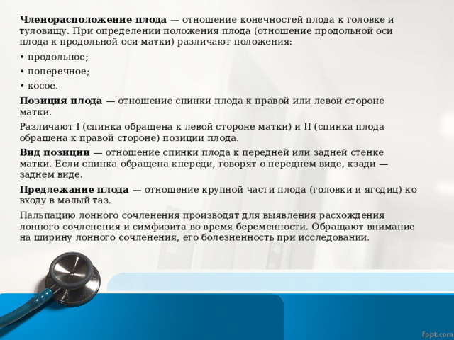 Членорасположение плода — отношение конечностей плода к головке и туловищу. При определении положения плода (отношение продольной оси плода к продольной оси матки) различают положения: • продольное; • поперечное; • косое. Позиция плода — отношение спинки плода к правой или левой стороне матки. Различают I (спинка обращена к левой стороне матки) и II (спинка плода обращена к правой стороне) позиции плода. Вид позиции — отношение спинки плода к передней или задней стенке матки. Если спинка обращена кпереди, говорят о переднем виде, кзади — заднем виде. Предлежание плода — отношение крупной части плода (головки и ягодиц) ко входу в малый таз. Пальпацию лонного сочленения производят для выявления расхождения лонного сочленения и симфизита во время беременности. Обращают внимание на ширину лонного сочленения, его болезненность при исследовании. 