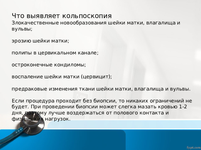 Что выявляет кольпоскопия Злокачественные новообразования шейки матки, влагалища и вульвы; эрозию шейки матки; полипы в цервикальном канале; остроконечные кондиломы; воспаление шейки матки (цервицит); предраковые изменения ткани шейки матки, влагалища и вульвы. Если процедура проходит без биопсии, то никаких ограничений не будет. При проведении биопсии может слегка мазать кровью 1-2 дня, поэтому лучше воздержаться от полового контакта и физических нагрузок. 