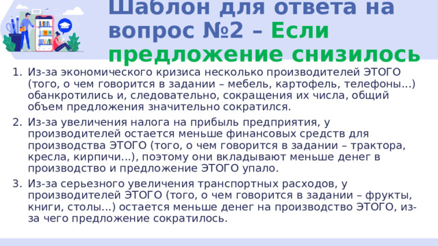 Шаблон для ответа на вопрос №2 – Если предложение снизилось Из-за экономического кризиса несколько производителей ЭТОГО (того, о чем говорится в задании – мебель, картофель, телефоны...) обанкротились и, следовательно, сокращения их числа, общий объем предложения значительно сократился. Из-за увеличения налога на прибыль предприятия, у производителей остается меньше финансовых средств для производства ЭТОГО (того, о чем говорится в задании – трактора, кресла, кирпичи...), поэтому они вкладывают меньше денег в производство и предложение ЭТОГО упало. Из-за серьезного увеличения транспортных расходов, у производителей ЭТОГО (того, о чем говорится в задании – фрукты, книги, столы...) остается меньше денег на производство ЭТОГО, из-за чего предложение сократилось. 