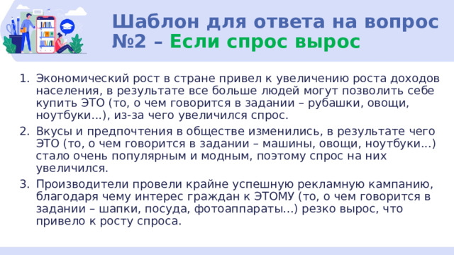 Шаблон для ответа на вопрос №2 – Если спрос вырос Экономический рост в стране привел к увеличению роста доходов населения, в результате все больше людей могут позволить себе купить ЭТО (то, о чем говорится в задании – рубашки, овощи, ноутбуки...), из-за чего увеличился спрос. Вкусы и предпочтения в обществе изменились, в результате чего ЭТО (то, о чем говорится в задании – машины, овощи, ноутбуки...) стало очень популярным и модным, поэтому спрос на них увеличился. Производители провели крайне успешную рекламную кампанию, благодаря чему интерес граждан к ЭТОМУ (то, о чем говорится в задании – шапки, посуда, фотоаппараты...) резко вырос, что привело к росту спроса. 