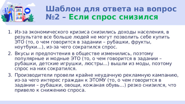 Шаблон для ответа на вопрос №2 – Если спрос снизился Из-за экономического кризиса снизились доходы населения, в результате все больше людей не могут позволить себе купить ЭТО (то, о чем говорится в задании – рубашки, фрукты, ноутбуки...), из-за чего сократился спрос. Вкусы и предпочтения в обществе изменились, поэтому популярные и модные ЭТО (то, о чем говорится в задании – рубашки, детские игрушки, люстры...) вышли из моды, поэтому спрос на них сократился. Производители провели крайне неудачную рекламную кампанию, из-за чего интерес граждан к ЭТОМУ (то, о чем говорится в задании – рубашки, овощи, кожаная обувь...) резко снизился, что привело к снижению спроса. 