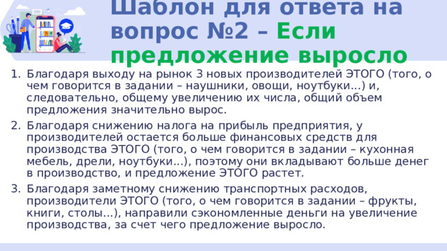 Шаблон для ответа на вопрос №2 – Если предложение выросло Благодаря выходу на рынок 3 новых производителей ЭТОГО (того, о чем говорится в задании – наушники, овощи, ноутбуки...) и, следовательно, общему увеличению их числа, общий объем предложения значительно вырос. Благодаря снижению налога на прибыль предприятия, у производителей остается больше финансовых средств для производства ЭТОГО (того, о чем говорится в задании – кухонная мебель, дрели, ноутбуки...), поэтому они вкладывают больше денег в производство, и предложение ЭТОГО растет. Благодаря заметному снижению транспортных расходов, производители ЭТОГО (того, о чем говорится в задании – фрукты, книги, столы...), направили сэкономленные деньги на увеличение производства, за счет чего предложение выросло. 