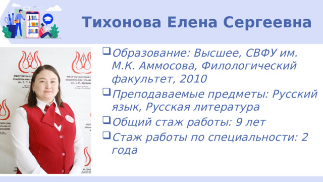 Тихонова Елена Сергеевна Образование: Высшее, СВФУ им. М.К. Аммосова, Филологический факультет, 2010 Преподаваемые предметы: Русский язык, Русская литература Общий стаж работы: 9 лет Стаж работы по специальности: 2 года  