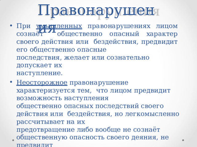 Правонаруш е ния При  умышленных  правонарушениях  лицом  сознаёт  общественно  опасный  характер  своего  действия или  бездействия, предвидит  его  общественно  опасные последствия,  желает  или  сознательно  допускает  их наступление. Неосторожное правонарушение  характеризуется  тем,  что  лицом  предвидит  возможность  наступления общественно  опасных  последствий  своего действия или  бездействия, но  легкомысленно  рассчитывает  на их предотвращение либо  вообще  не сознаёт общественную  опасность  своего  деяния,  не  предвидит наступления вредных последствий, хотя должно и  могло  бы  их сознавать и  предвидеть 