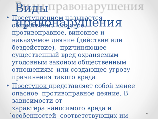 Виды  правонарушения Преступлением  называется  общественно  опасное,  противоправное,  виновное  и наказуемое  деяние  (действие  или  бездействие),  причиняющее  существенный  вред  охраняемым  уголовным  законом общественным  отношениям  или  создающее  угрозу  причинения  такого  вреда Проступок  представляет  собой  менее  опасное  противоправное  деяние.  В  зависимости  от характера  наносимого  вреда  и  особенностей  соответствующих  им правовых  санкций проступки  делятся  на  следующие группы: 