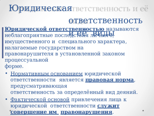 Юридическая  ответственность  и  её  виды Юридической  ответственностью  называются неблагоприятные  последствия личного, имущественного и  специального  характера, налагаемые  государством на правонарушителя в  установленной  законом  процессуальной форме. Нормативным основанием  юридической ответственности  является  правовая норма ,  предусматривающая ответственность  за  определённый  вид  деяний. Фактической основой  привлечения  лица  к  юридической  ответственности служит совершение им  правонарушения . 