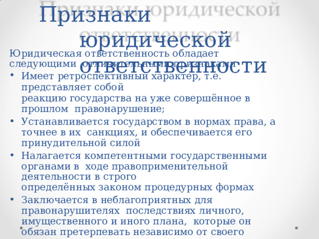 Признаки  юридической  ответственности Юридическая  ответственность  обладает  следующими  отличительными  признаками Имеет  ретроспективный  характер,  т.е.  представляет  собой реакцию  государства  на уже совершённое  в  прошлом  правонарушение; Устанавливается  государством  в  нормах  права,  а  точнее  в  их  санкциях,  и обеспечивается  его  принудительной  силой Налагается  компетентными  государственными  органами  в  ходе  правоприменительной  деятельности  в  строго определённых  законом  процедурных  формах Заключается  в  неблагоприятных  для  правонарушителях  последствиях  личного, имущественного  и иного  плана,  которые  он  обязан  претерпевать  независимо от  своего  желания  или  нежелания 