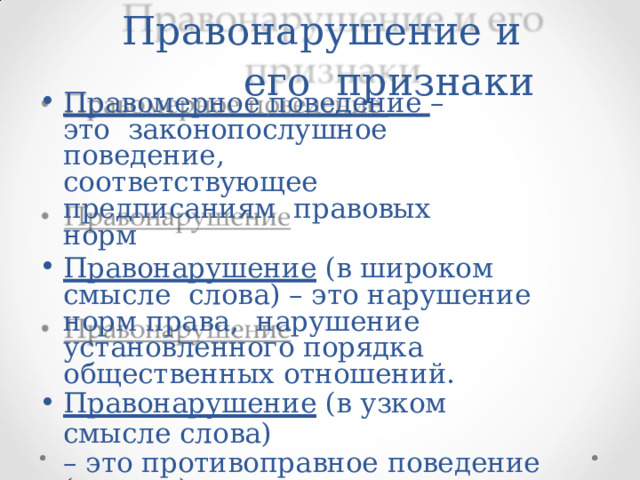 Правонарушение  и  его  признаки Правомерное  поведение  –  это  законопослушное  поведение, соответствующее  предписаниям  правовых  норм Правонарушение  (в  широком  смысле  слова) – это  нарушение норм права,  нарушение установленного порядка  общественных  отношений. Правонарушение  (в  узком  смысле  слова) –  это  противоправное  поведение  (деяние)  гражданина  или  должностного  лица, злоупотребляющего  властью,  служебным  положением  и т.д. 