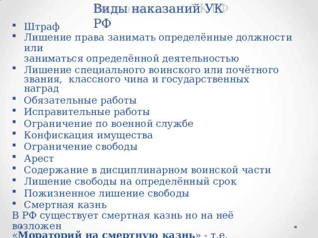 Виды  наказаний УК  РФ Штраф Лишение  права  занимать  определённые  должности  или заниматься определённой  деятельностью Лишение специального воинского или почётного звания,  классного  чина  и государственных  наград Обязательные  работы Исправительные  работы Ограничение  по военной службе Конфискация  имущества Ограничение  свободы Арест Содержание  в дисциплинарном  воинской части Лишение  свободы  на определённый  срок Пожизненное  лишение  свободы Смертная  казнь В  РФ  существует  смертная  казнь но  на  неё  возложен « Мораторий  на  смертную  казнь »  -  т.е.  временный  запрет  на смертную  казнь.  Из-за  европейских соглашений между  РФ  и  ЕС 