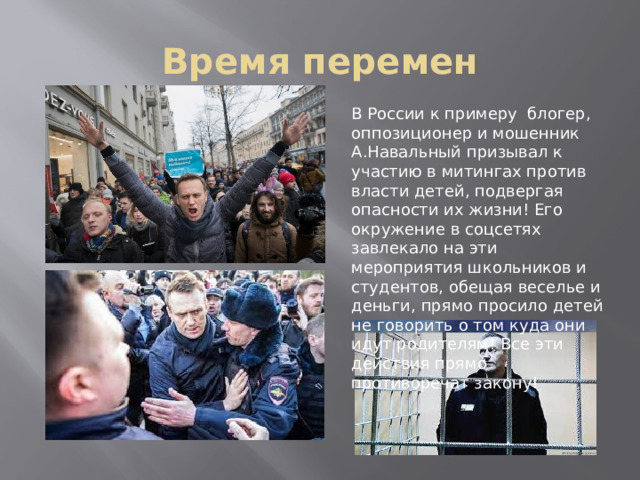 Время перемен В России к примеру блогер, оппозиционер и мошенник А.Навальный призывал к участию в митингах против власти детей, подвергая опасности их жизни! Его окружение в соцсетях завлекало на эти мероприятия школьников и студентов, обещая веселье и деньги, прямо просило детей не говорить о том куда они идут родителям! Все эти действия прямо противоречат закону! 