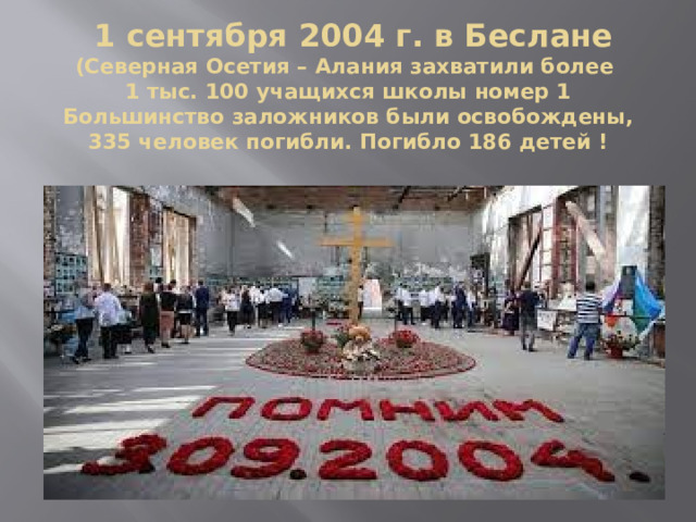  1 сентября 2004 г. в Беслане (Северная Осетия – Алания захватили более  1 тыс. 100 учащихся школы номер 1 Большинство заложников были освобождены, 335 человек погибли. Погибло 186 детей ! 