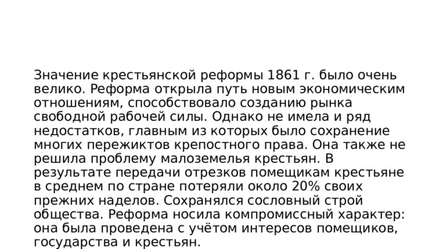 Значение крестьянской реформы 1861 г. было очень велико. Реформа открыла путь новым экономическим отношениям, способствовало созданию рынка свободной рабочей силы. Однако не имела и ряд недостатков, главным из которых было сохранение многих пережиктов крепостного права. Она также не решила проблему малоземелья крестьян. В результате передачи отрезков помещикам крестьяне в среднем по стране потеряли около 20% своих прежних наделов. Сохранялся сословный строй общества. Реформа носила компромиссный характер: она была проведена с учётом интересов помещиков, государства и крестьян. 