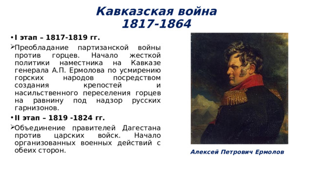 Кавказская война  1817-1864 I этап – 1817-1819 гг. Преобладание партизанской войны против горцев. Начало жесткой политики наместника на Кавказе генерала А.П. Ермолова по усмирению горских народов посредством создания крепостей и насильственного переселения горцев на равнину под надзор русских гарнизонов. II этап – 1819 -1824 гг. Объединение правителей Дагестана против царских войск. Начало организованных военных действий с обеих сторон. Алексей Петрович Ермолов 