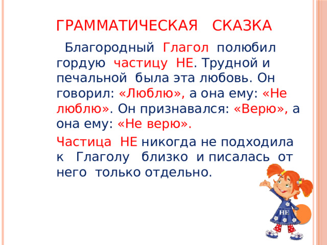 Грамматическая сказка  Благородный Глагол полюбил гордую частицу НЕ . Трудной и печальной была эта любовь. Он говорил: «Люблю», а она ему: «Не люблю» . Он признавался: «Верю», а она ему: «Не верю». Частица НЕ никогда не подходила к Глаголу близко и писалась от него только отдельно. 