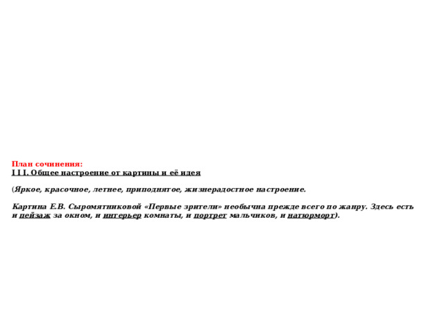 План сочинения:  I I I. Общее настроение от картины и её идея   ( Яркое, красочное, летнее, приподнятое, жизнерадостное настроение.   Картина Е.В. Сыромятниковой «Первые зрители» необычна прежде всего по жанру. Здесь есть и  пейзаж  за окном, и  интерьер  комнаты, и  портрет  мальчиков, и натюрморт ).      